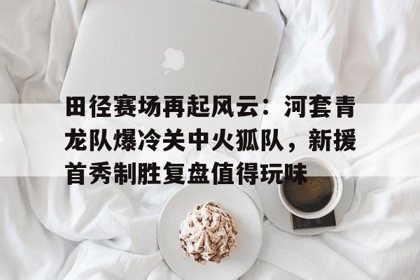  田径赛场再起风云：河套青龙队爆冷关中火狐队，新援首秀制胜复盘值得玩味